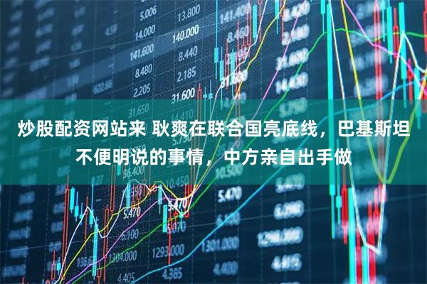 炒股配资网站来 耿爽在联合国亮底线，巴基斯坦不便明说的事情，中方亲自出手做