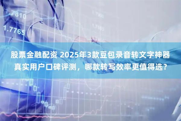 股票金融配资 2025年3款豆包录音转文字神器真实用户口碑评测，哪款转写效率更值得选？