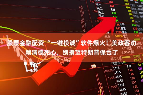 股票金融配资 “一键投诚”软件爆火！美政客劝赖清德死心，别指望特朗普保台了