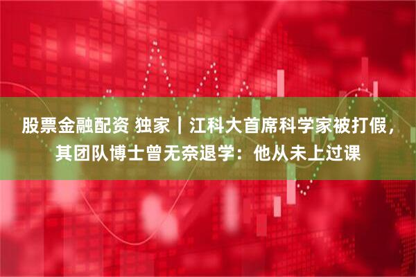 股票金融配资 独家｜江科大首席科学家被打假，其团队博士曾无奈退学：他从未上过课