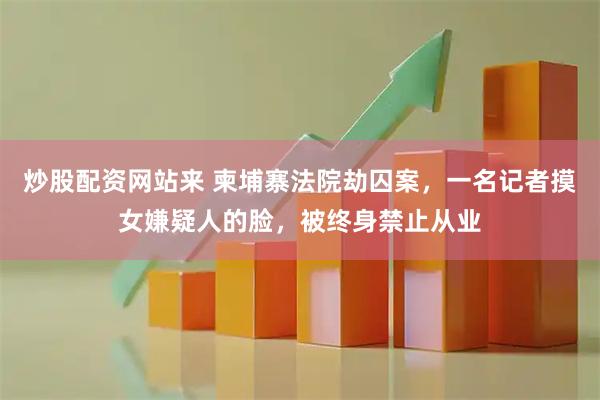 炒股配资网站来 柬埔寨法院劫囚案，一名记者摸女嫌疑人的脸，被终身禁止从业