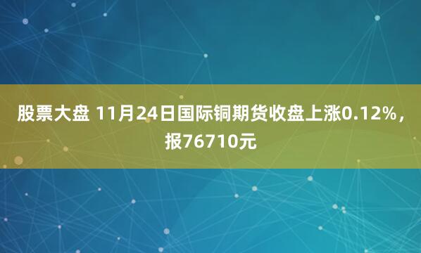 股票大盘 11月24日国际铜期货收盘上涨0.12%，报76710元