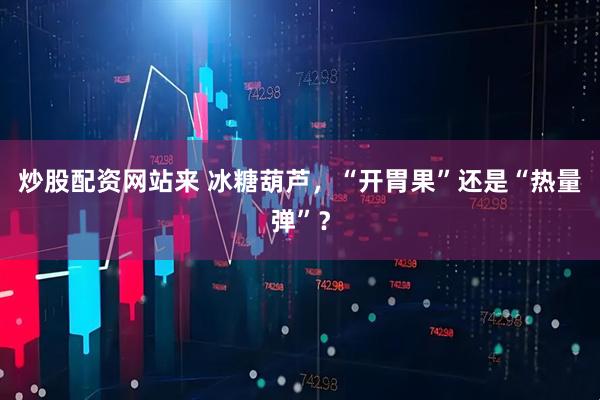 炒股配资网站来 冰糖葫芦，“开胃果”还是“热量弹”？