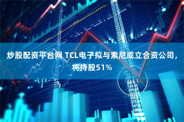 炒股配资平台网 TCL电子拟与索尼成立合资公司，将持股51%