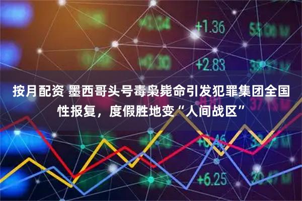 按月配资 墨西哥头号毒枭毙命引发犯罪集团全国性报复，度假胜地变“人间战区”