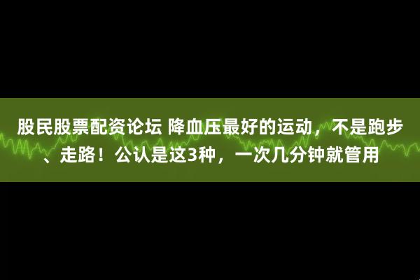 股民股票配资论坛 降血压最好的运动，不是跑步、走路！公认是这3种，一次几分钟就管用