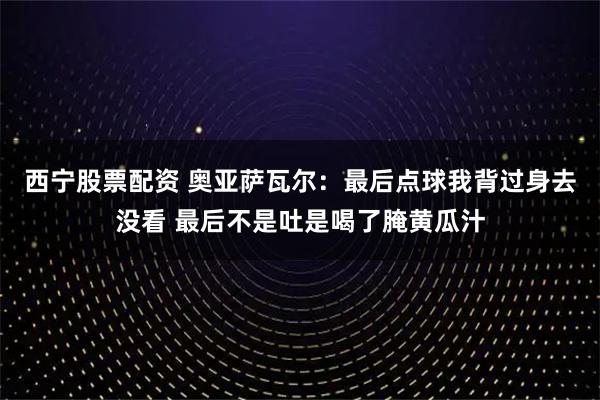 西宁股票配资 奥亚萨瓦尔：最后点球我背过身去没看 最后不是吐是喝了腌黄瓜汁