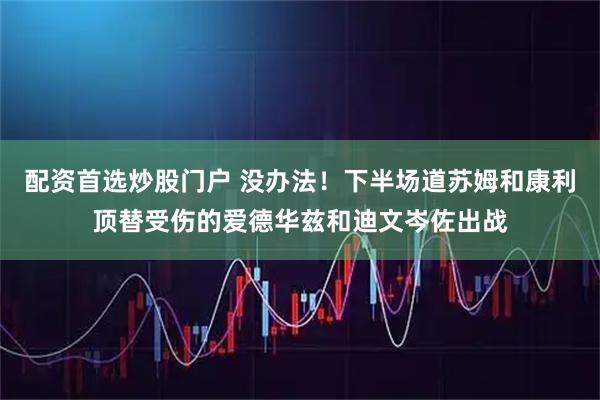 配资首选炒股门户 没办法！下半场道苏姆和康利顶替受伤的爱德华兹和迪文岑佐出战