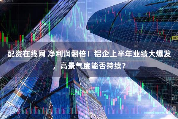 配资在线网 净利润翻倍!铝企上半年业绩大爆发,高景气度能否持续?