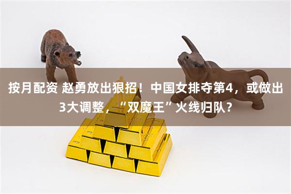按月配资 赵勇放出狠招！中国女排夺第4，或做出3大调整，“双魔王”火线归队？