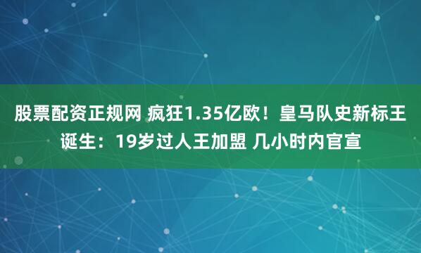 股票配资正规网 疯狂1.35亿欧！皇马队史新标王诞生：19岁过人王加盟 几小时内官宣