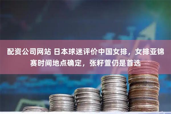配资公司网站 日本球迷评价中国女排，女排亚锦赛时间地点确定，张籽萱仍是首选
