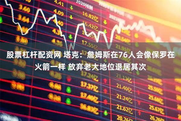 股票杠杆配资网 塔克：詹姆斯在76人会像保罗在火箭一样 放弃老大地位退居其次