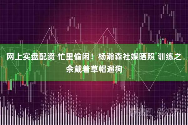 网上实盘配资 忙里偷闲！杨瀚森社媒晒照 训练之余戴着草帽遛狗