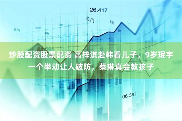 炒股配资股票配资 高梓淇赴韩看儿子，9岁珉宇一个举动让人破防，蔡琳真会教孩子