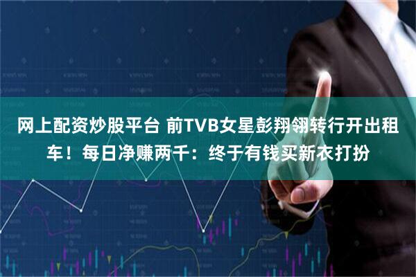 网上配资炒股平台 前TVB女星彭翔翎转行开出租车！每日净赚两千：终于有钱买新衣打扮