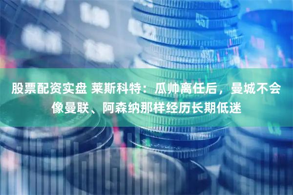 股票配资实盘 莱斯科特：瓜帅离任后，曼城不会像曼联、阿森纳那样经历长期低迷
