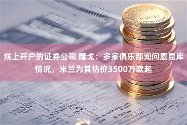 线上开户的证券公司 隆戈：多家俱乐部询问恩昆库情况，米兰为其估价3500万欧起