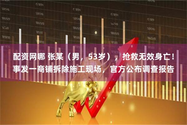 配资网哪 张某（男，53岁），抢救无效身亡！事发一商铺拆除施工现场，官方公布调查报告