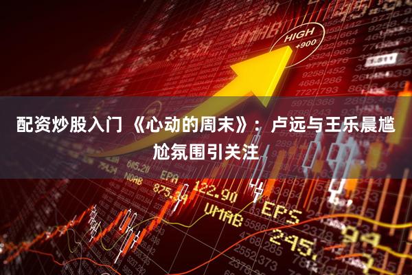 配资炒股入门 《心动的周末》：卢远与王乐晨尴尬氛围引关注