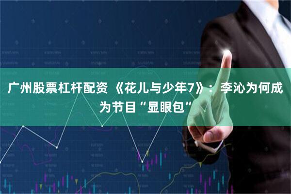 广州股票杠杆配资 《花儿与少年7》：李沁为何成为节目“显眼包”