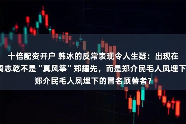 十倍配资开户 韩冰的反常表现令人生疑:出现在山城公安局的周志乾不是“真风筝”郑耀先,而是郑介民毛人凤埋下的冒名顶替者?